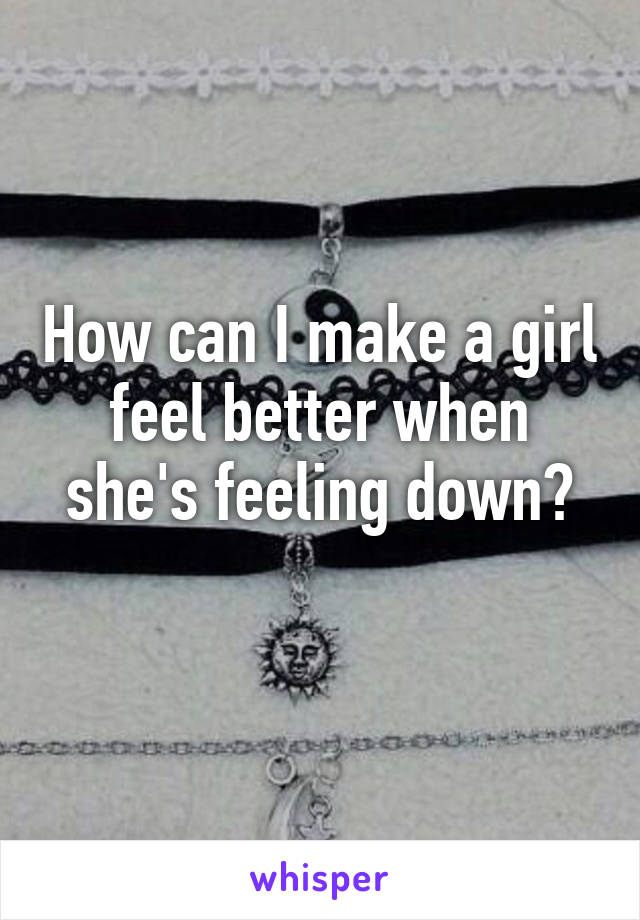 How can I make a girl feel better when she's feeling down?
