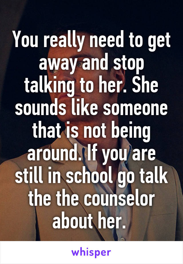 You really need to get away and stop talking to her. She sounds like someone that is not being around. If you are still in school go talk the the counselor about her. 