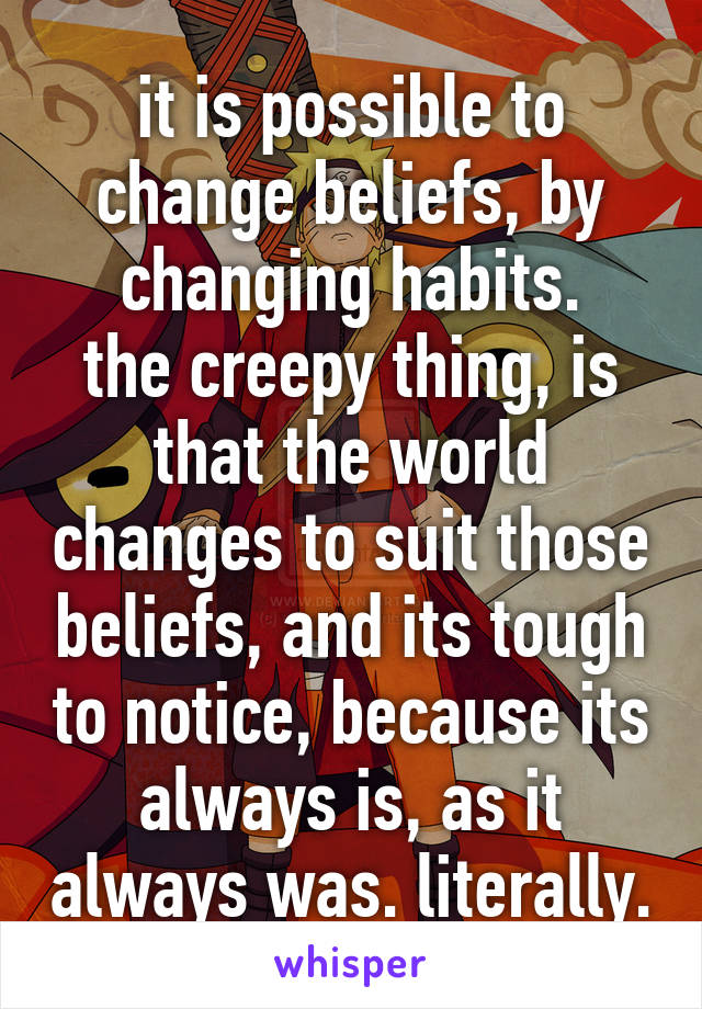 it is possible to change beliefs, by changing habits.
the creepy thing, is that the world changes to suit those beliefs, and its tough to notice, because its always is, as it always was. literally.