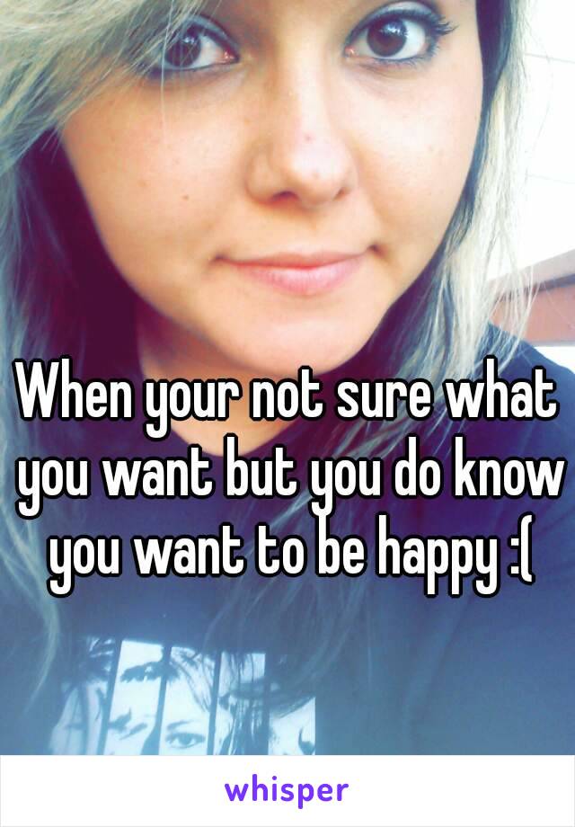 When your not sure what you want but you do know you want to be happy :(