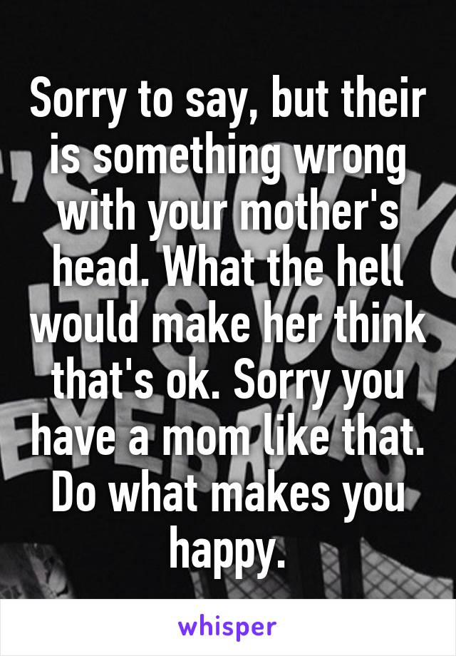 Sorry to say, but their is something wrong with your mother's head. What the hell would make her think that's ok. Sorry you have a mom like that. Do what makes you happy.