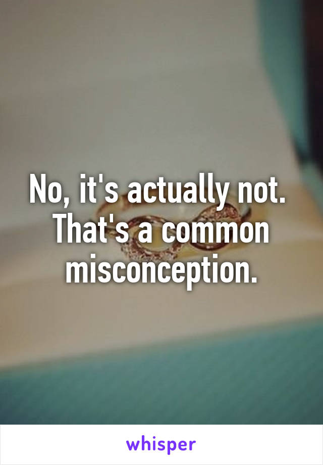 No, it's actually not.  That's a common misconception.