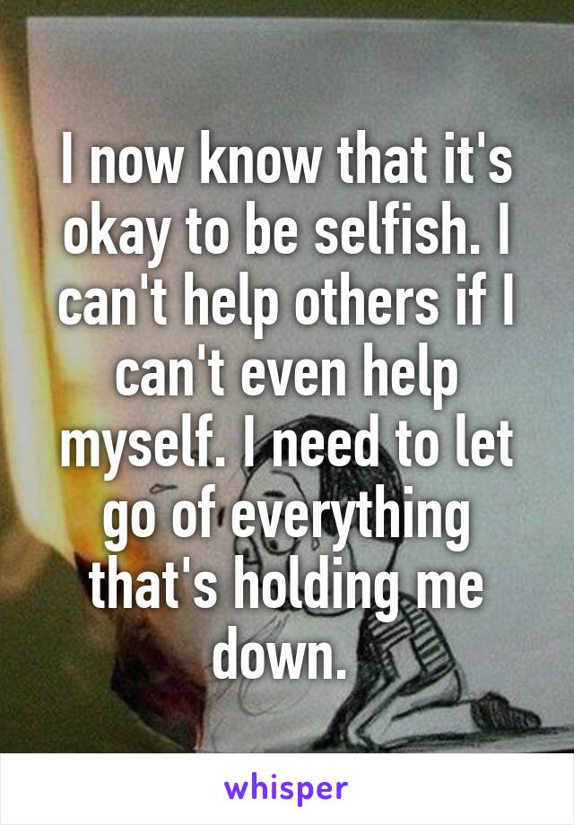 I now know that it's okay to be selfish. I can't help others if I can't even help myself. I need to let go of everything that's holding me down. 