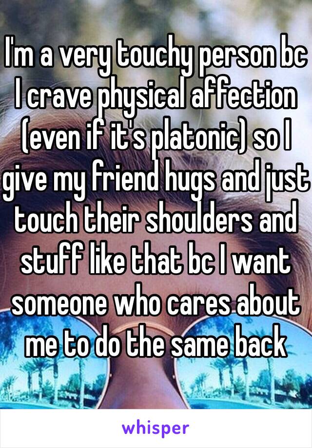 I'm a very touchy person bc I crave physical affection (even if it's platonic) so I give my friend hugs and just touch their shoulders and stuff like that bc I want someone who cares about me to do the same back 