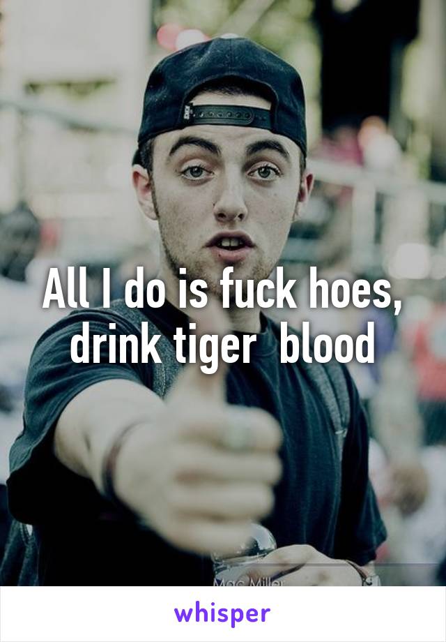 All I do is fuck hoes, drink tiger  blood