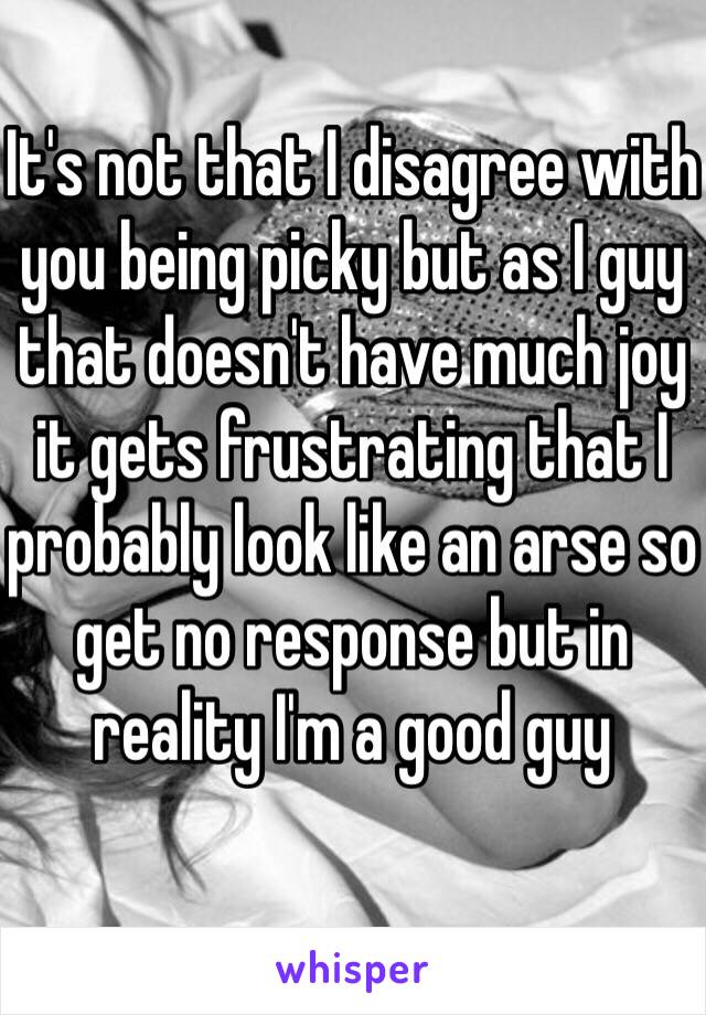 It's not that I disagree with you being picky but as I guy that doesn't have much joy it gets frustrating that I probably look like an arse so get no response but in reality I'm a good guy 