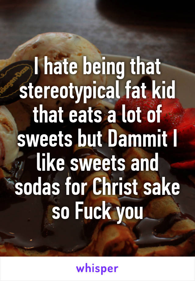 I hate being that stereotypical fat kid that eats a lot of sweets but Dammit I like sweets and sodas for Christ sake so Fuck you