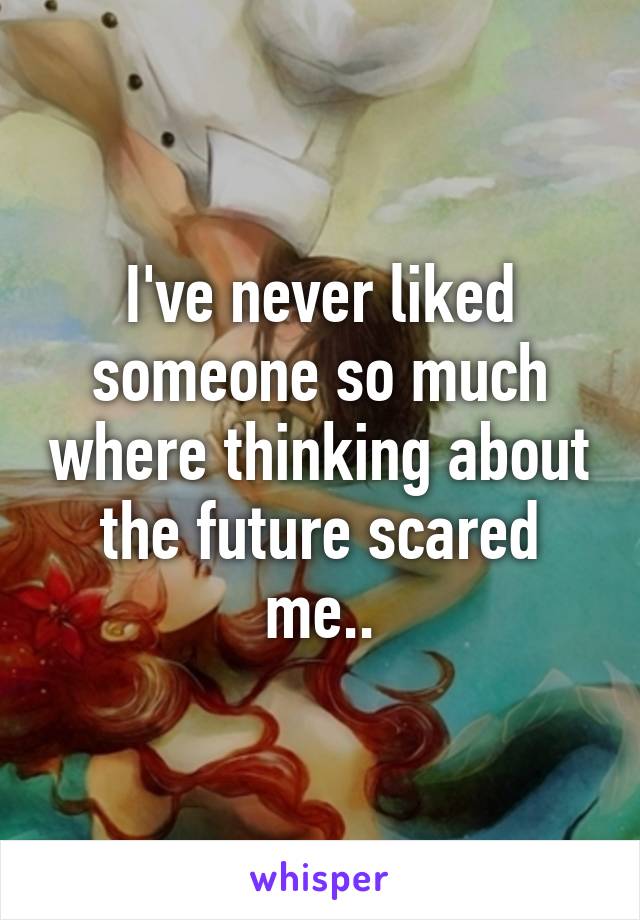 I've never liked someone so much where thinking about the future scared me..