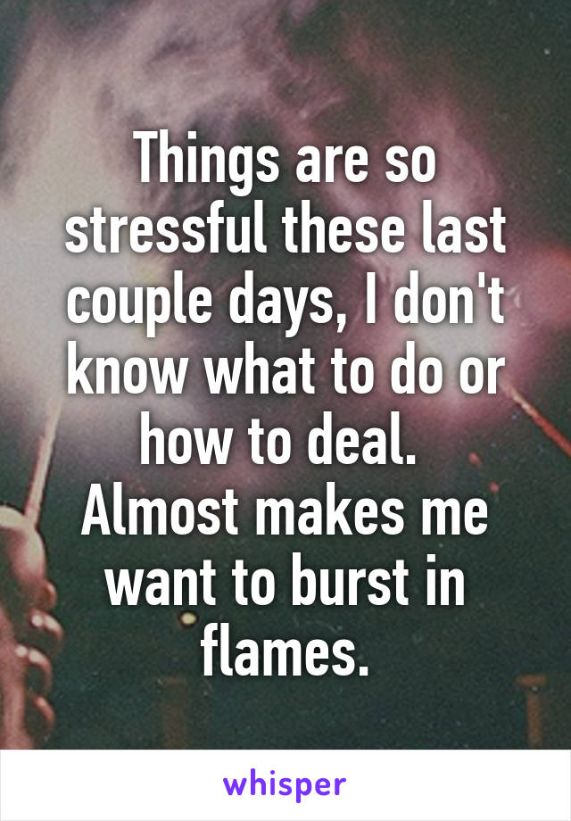 Things are so stressful these last couple days, I don't know what to do or how to deal. 
Almost makes me want to burst in flames.