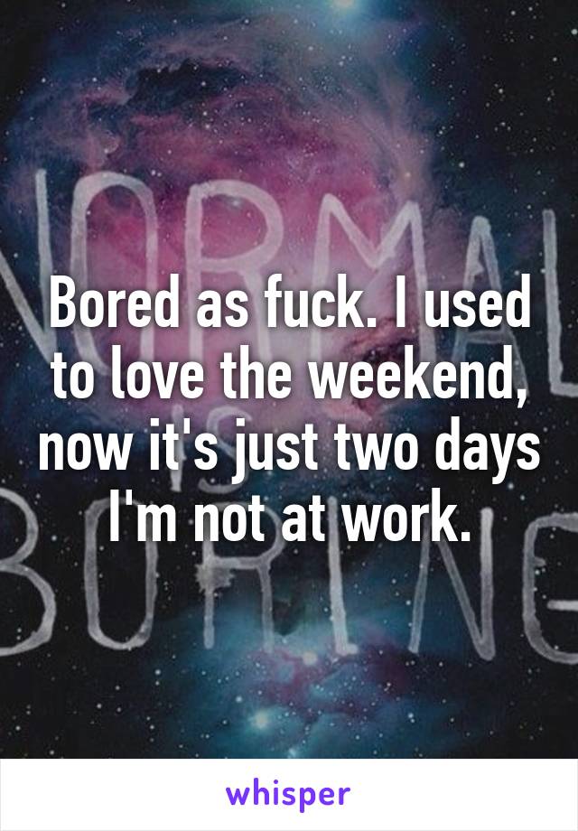 Bored as fuck. I used to love the weekend, now it's just two days I'm not at work.