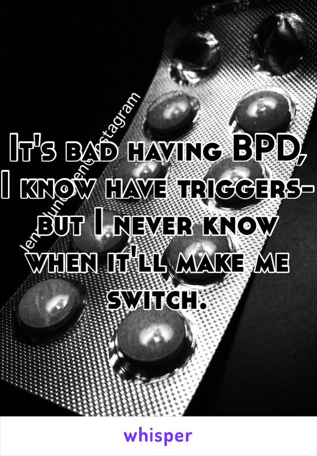 It's bad having BPD, I know have triggers- but I never know when it'll make me switch. 