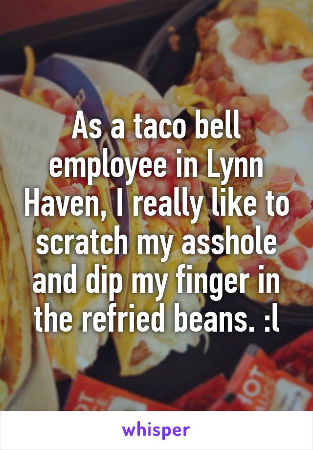 As a taco bell employee in Lynn Haven, I really like to scratch my asshole and dip my finger in the refried beans. :l