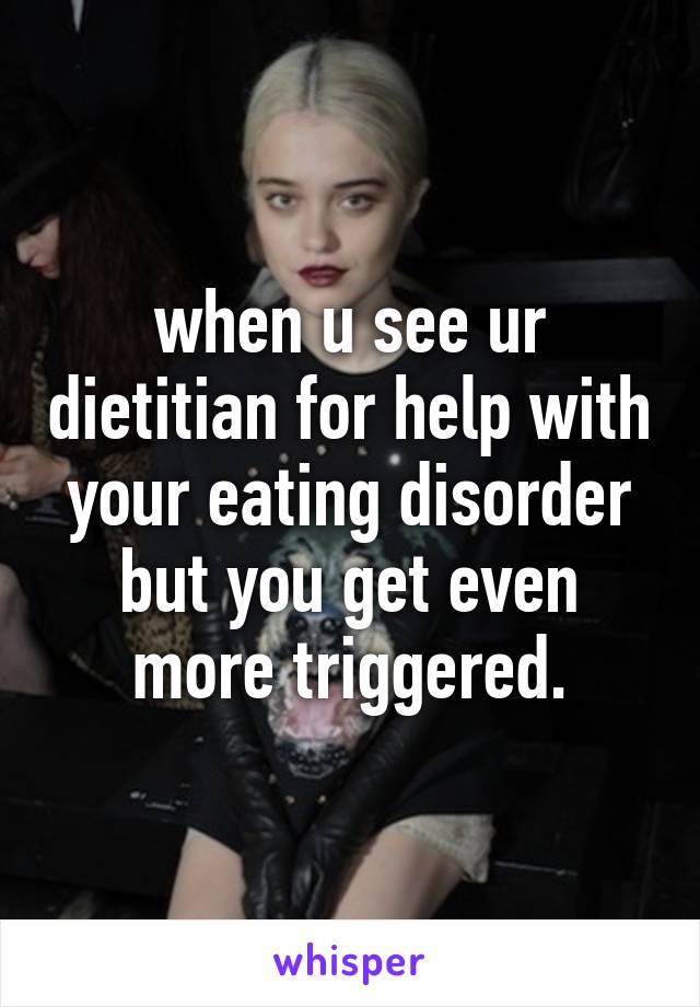 when u see ur dietitian for help with your eating disorder but you get even more triggered.