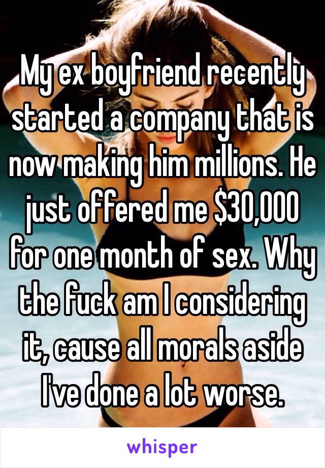 My ex boyfriend recently started a company that is now making him millions. He just offered me $30,000 for one month of sex. Why the fuck am I considering it, cause all morals aside I've done a lot worse.