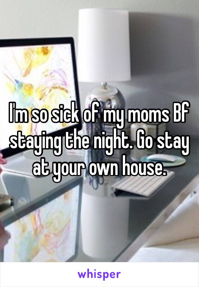 I'm so sick of my moms Bf staying the night. Go stay at your own house. 