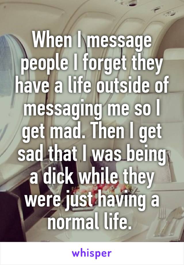 When I message people I forget they have a life outside of messaging me so I get mad. Then I get sad that I was being a dick while they were just having a normal life. 