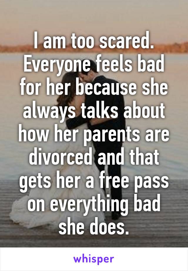 I am too scared. Everyone feels bad for her because she always talks about how her parents are divorced and that gets her a free pass on everything bad she does.