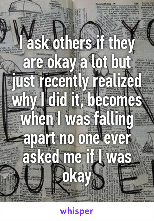 I ask others if they are okay a lot but just recently realized why I did it, becomes when I was falling apart no one ever asked me if I was okay