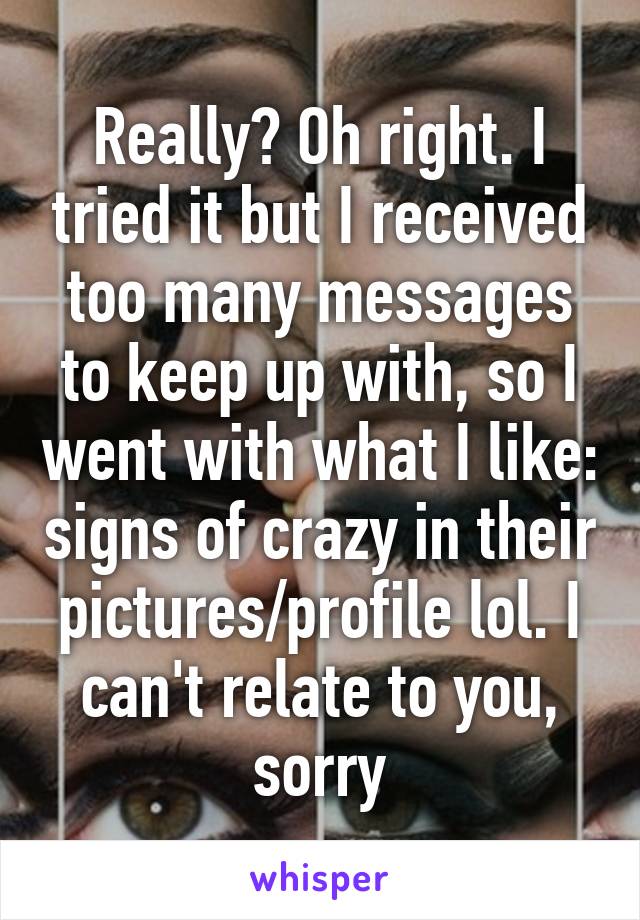 Really? Oh right. I tried it but I received too many messages to keep up with, so I went with what I like: signs of crazy in their pictures/profile lol. I can't relate to you, sorry