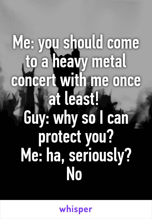 Me: you should come to a heavy metal concert with me once at least! 
Guy: why so I can protect you?
Me: ha, seriously? No 