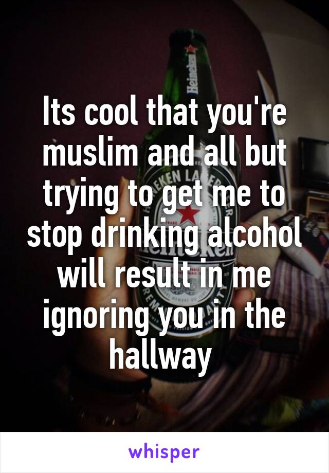 Its cool that you're muslim and all but trying to get me to stop drinking alcohol will result in me ignoring you in the hallway 