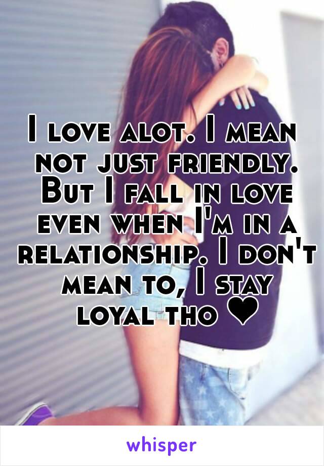 I love alot. I mean not just friendly. But I fall in love even when I'm in a relationship. I don't mean to, I stay loyal tho ❤