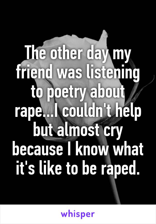 The other day my friend was listening to poetry about rape...I couldn't help but almost cry because I know what it's like to be raped.