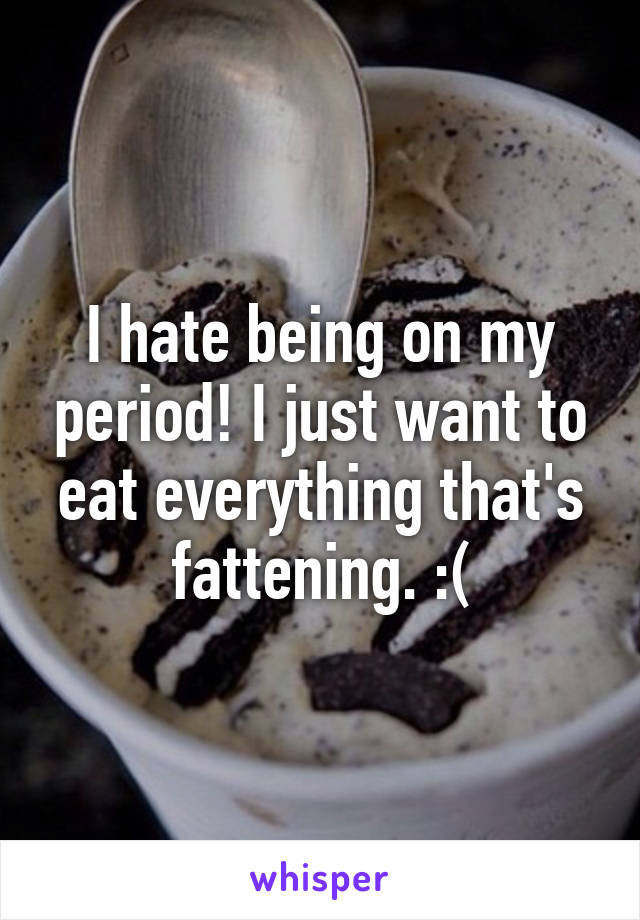 I hate being on my period! I just want to eat everything that's fattening. :(