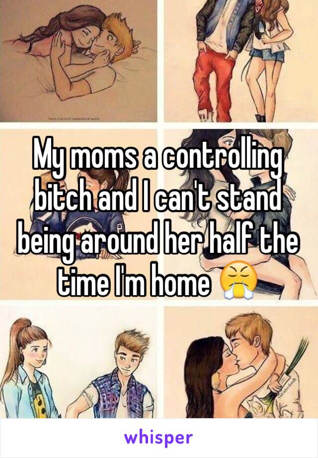 My moms a controlling bitch and I can't stand being around her half the time I'm home 😤