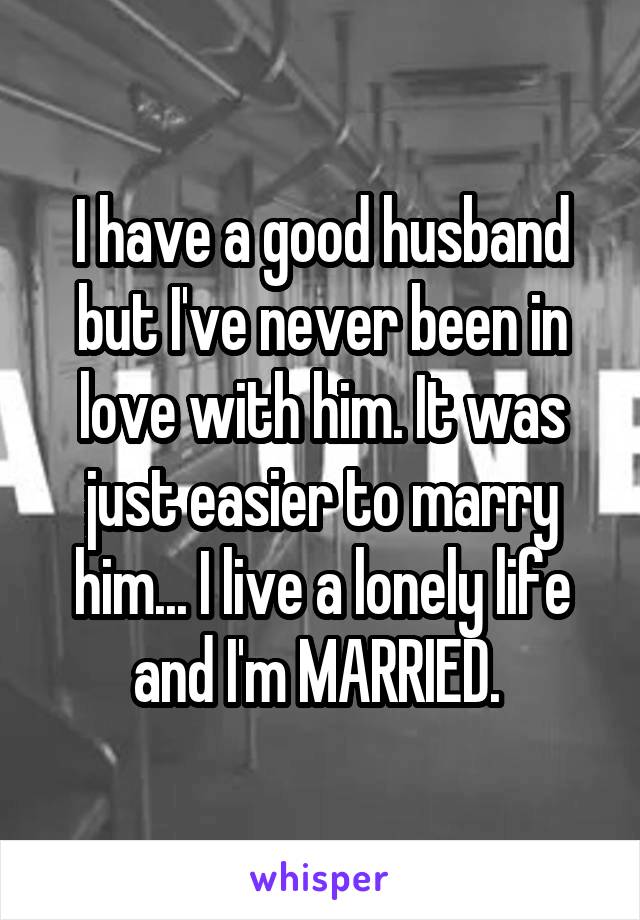 I have a good husband but I've never been in love with him. It was just easier to marry him... I live a lonely life and I'm MARRIED. 