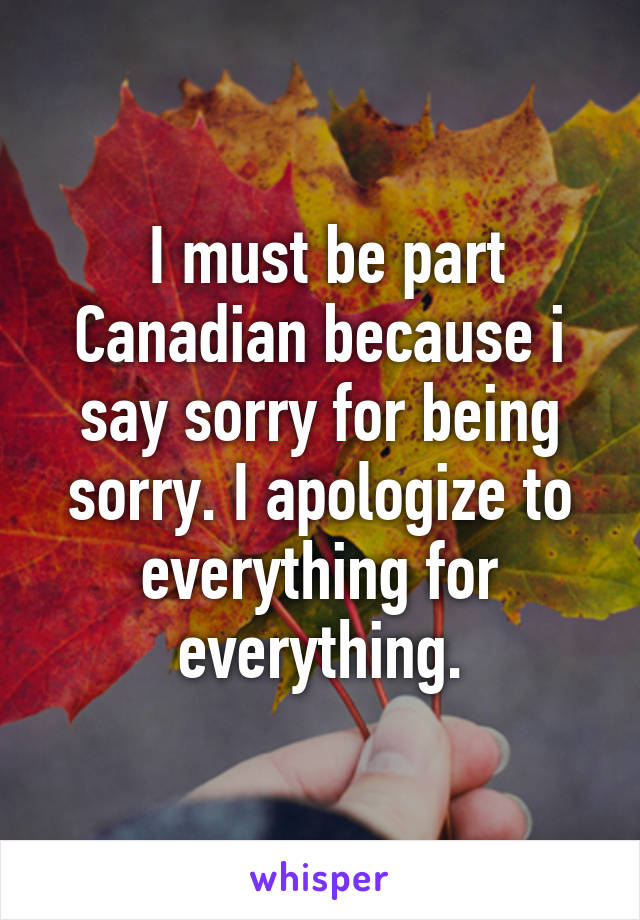  I must be part Canadian because i say sorry for being sorry. I apologize to everything for everything.