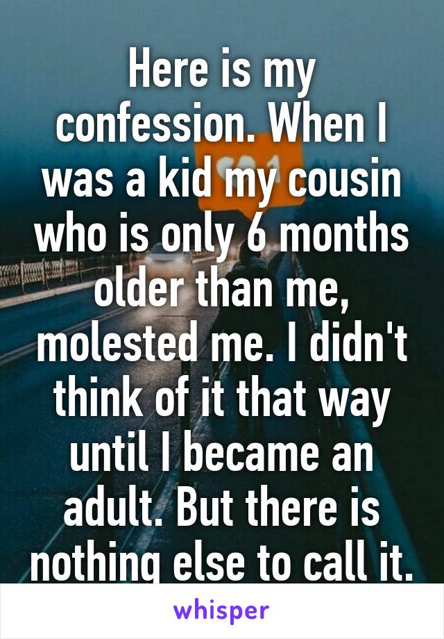 Here is my confession. When I was a kid my cousin who is only 6 months older than me, molested me. I didn't think of it that way until I became an adult. But there is nothing else to call it.