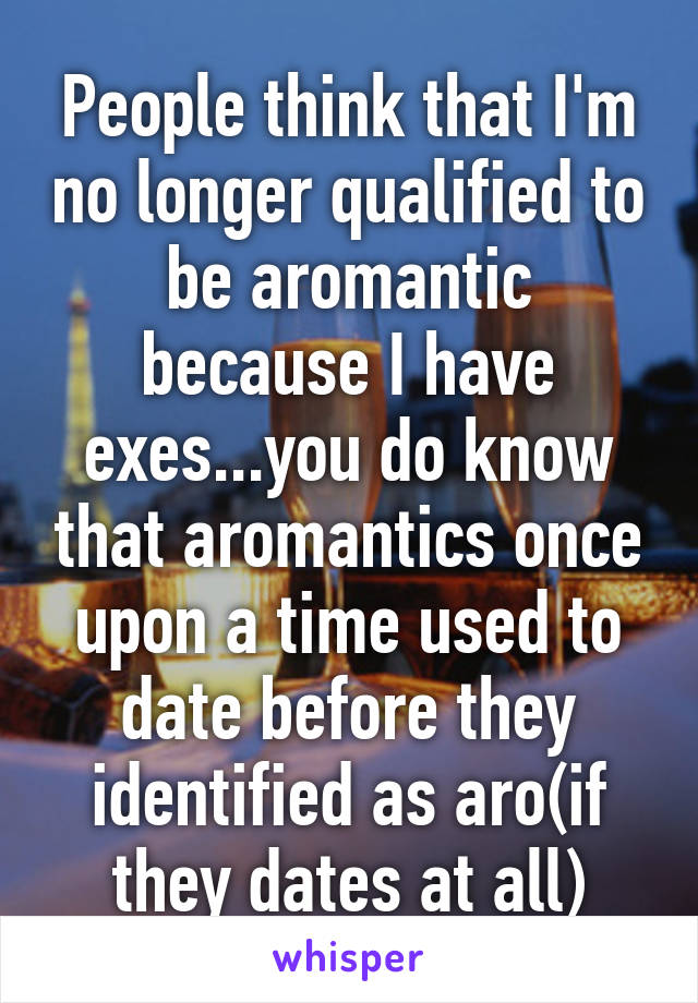 People think that I'm no longer qualified to be aromantic because I have exes...you do know that aromantics once upon a time used to date before they identified as aro(if they dates at all)