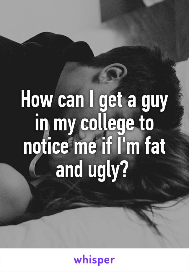 How can I get a guy in my college to notice me if I'm fat and ugly? 