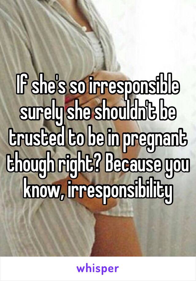 If she's so irresponsible surely she shouldn't be trusted to be in pregnant though right? Because you know, irresponsibility 