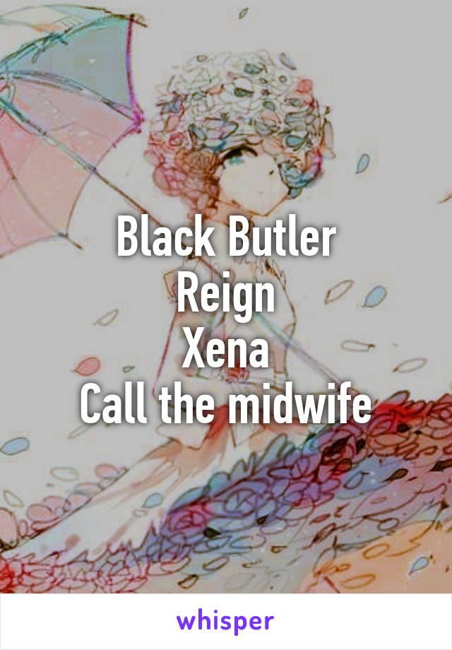 Black Butler
Reign
Xena
Call the midwife