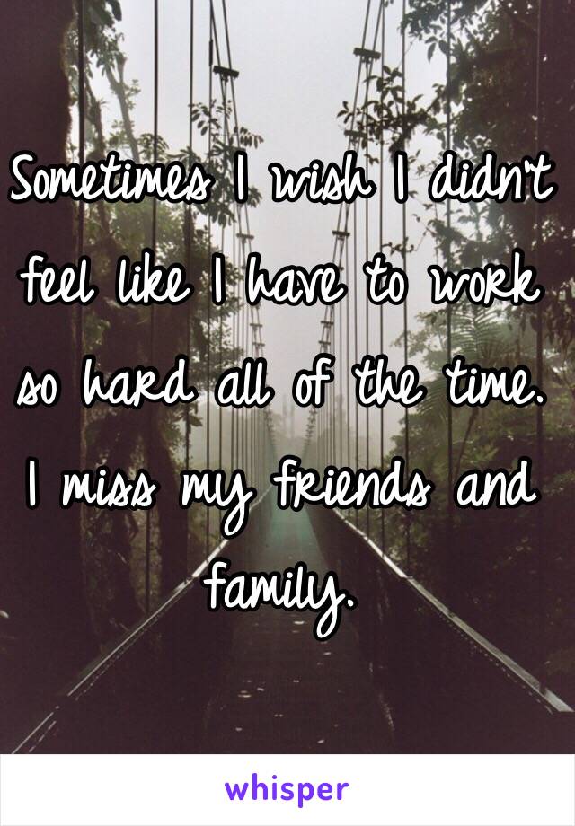 Sometimes I wish I didn't feel like I have to work so hard all of the time.
I miss my friends and family.