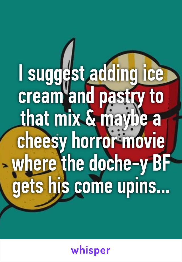 I suggest adding ice cream and pastry to that mix & maybe a cheesy horror movie where the doche-y BF gets his come upins...
