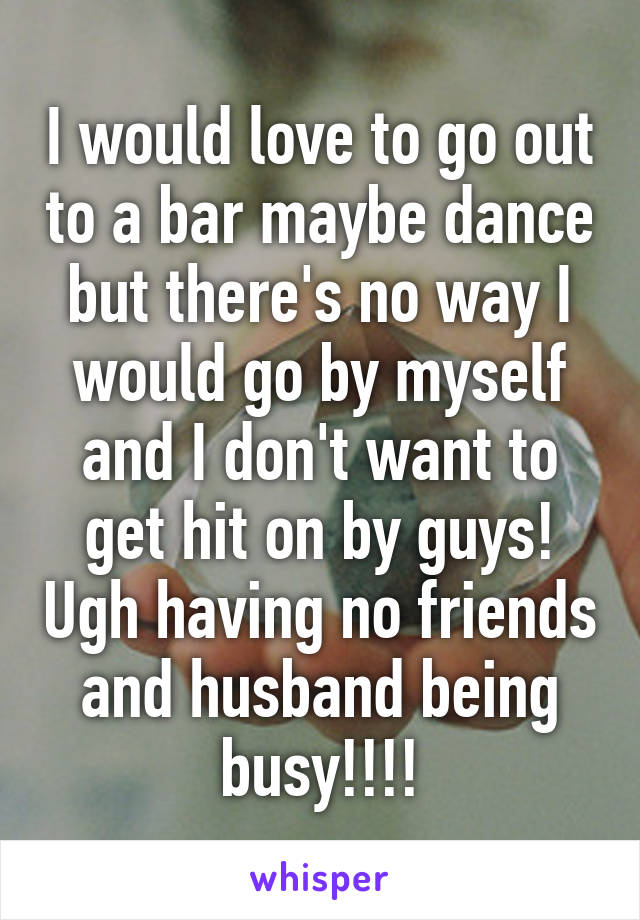 I would love to go out to a bar maybe dance but there's no way I would go by myself and I don't want to get hit on by guys! Ugh having no friends and husband being busy!!!!