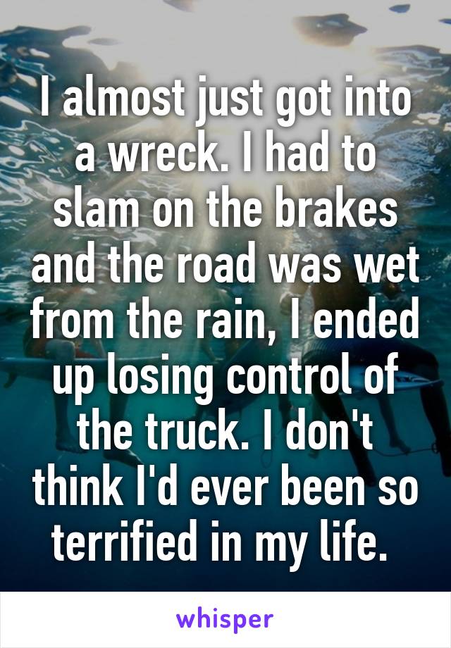 I almost just got into a wreck. I had to slam on the brakes and the road was wet from the rain, I ended up losing control of the truck. I don't think I'd ever been so terrified in my life. 