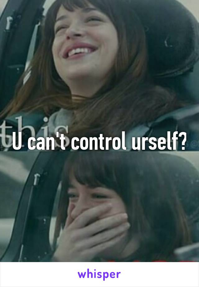 U can't control urself?