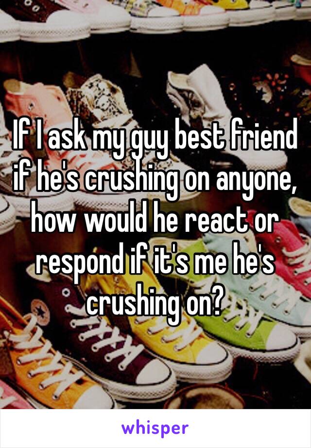 If I ask my guy best friend if he's crushing on anyone, how would he react or respond if it's me he's crushing on?