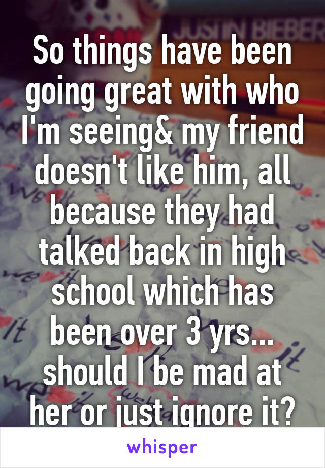 So things have been going great with who I'm seeing& my friend doesn't like him, all because they had talked back in high school which has been over 3 yrs... should I be mad at her or just ignore it?