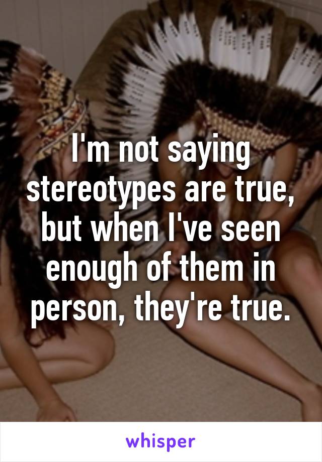 I'm not saying stereotypes are true, but when I've seen enough of them in person, they're true.