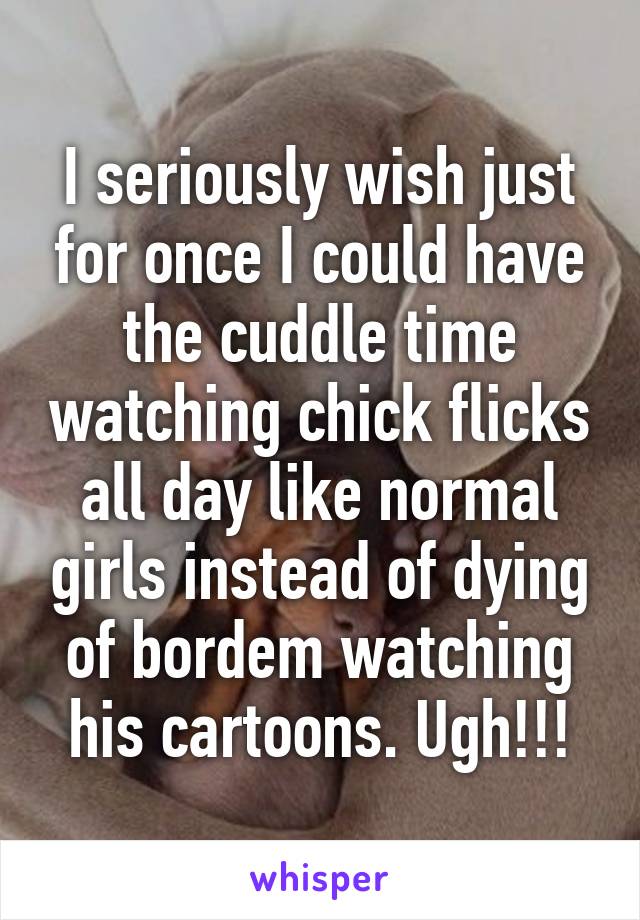 I seriously wish just for once I could have the cuddle time watching chick flicks all day like normal girls instead of dying of bordem watching his cartoons. Ugh!!!