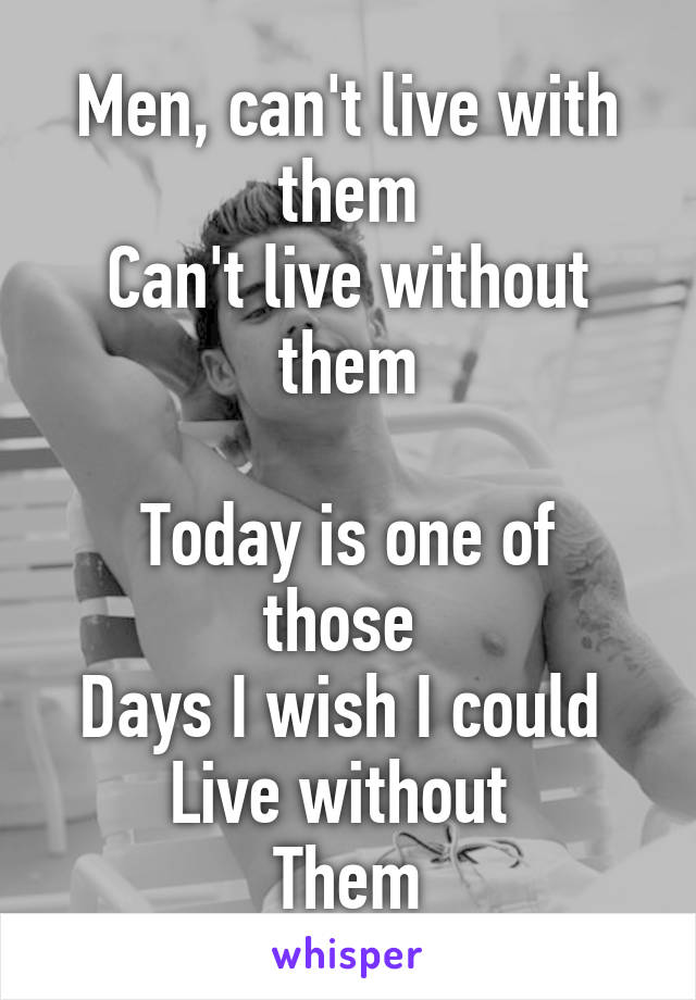 Men, can't live with them
Can't live without them

Today is one of those 
Days I wish I could 
Live without 
Them