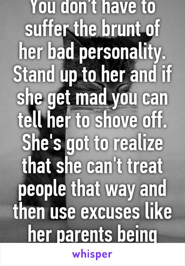 You don't have to suffer the brunt of her bad personality. Stand up to her and if she get mad you can tell her to shove off. She's got to realize that she can't treat people that way and then use excuses like her parents being divorced. 