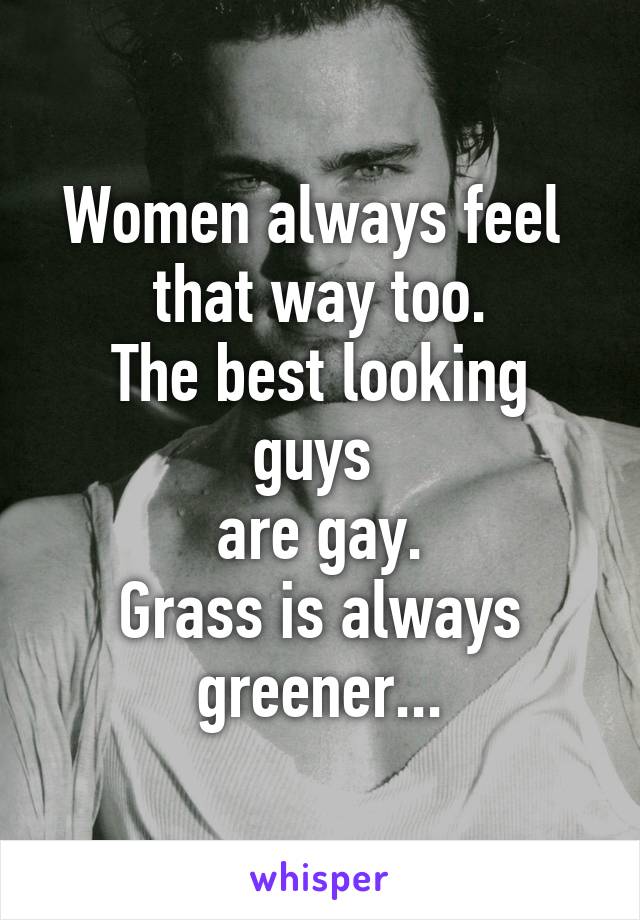 Women always feel 
that way too.
The best looking guys 
are gay.
Grass is always greener...