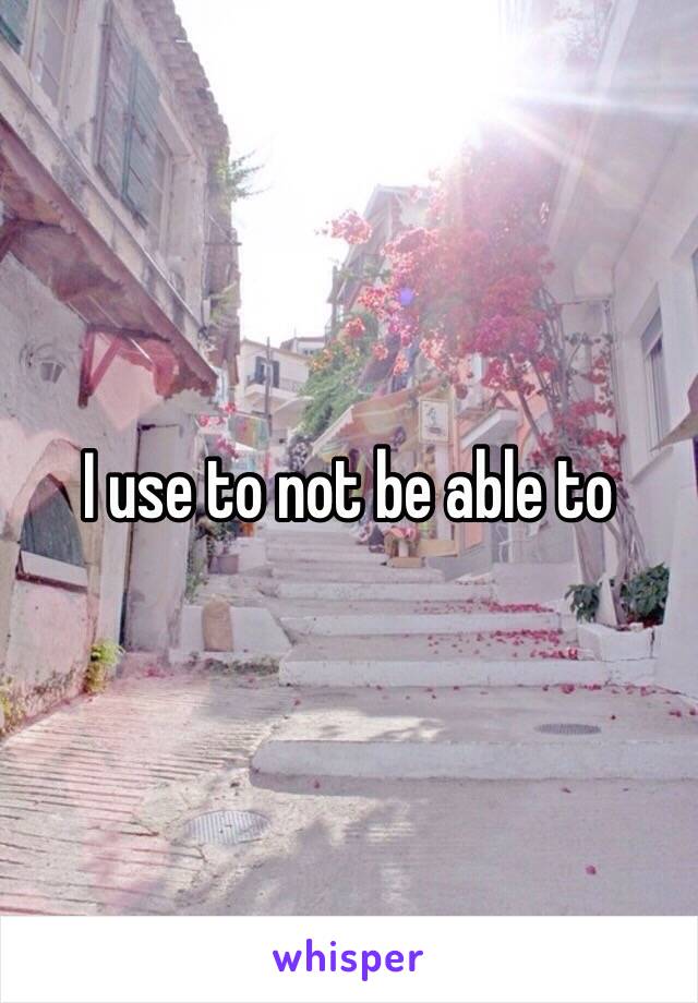 I use to not be able to 