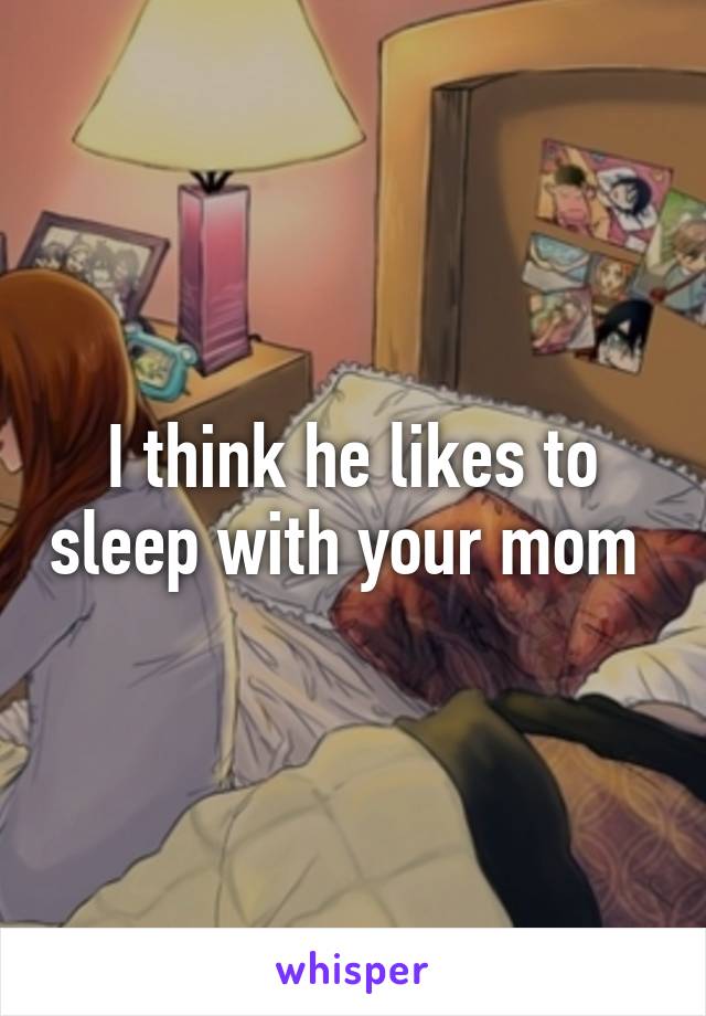 I think he likes to sleep with your mom 